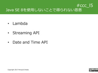 #ccc_g11
Copyright 2017 Hiroyuki Onaka
#ccc_l5
Java SE 8を使用しないことで得られない恩恵
• Lambda
• Streaming API
• Date and Time API
 