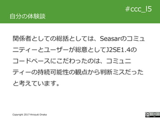 #ccc_g11
Copyright 2017 Hiroyuki Onaka
#ccc_l5
自分の体験談
関係者としての総括としては、Seasarのコミュ
ニティーとユーザーが総意としてJ2SE1.4の
コードベースにこだわったのは、コミュニ...