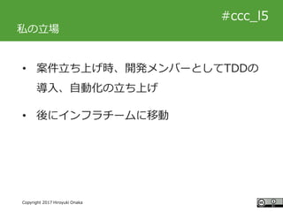 #ccc_g11
Copyright 2017 Hiroyuki Onaka
#ccc_l5
私の立場
• 案件立ち上げ時、開発メンバーとしてTDDの
導入、自動化の立ち上げ
• 後にインフラチームに移動
 