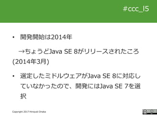 #ccc_g11
Copyright 2017 Hiroyuki Onaka
#ccc_l5
• 開発開始は2014年
→ちょうどJava SE 8がリリースされたころ
(2014年3月)
• 選定したミドルウェアがJava SE 8に対応し
...
