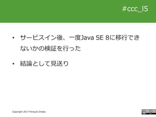 #ccc_g11
Copyright 2017 Hiroyuki Onaka
#ccc_l5
• サービスイン後、一度Java SE 8に移行でき
ないかの検証を行った
• 結論として見送り
 