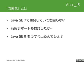 #ccc_g11
Copyright 2017 Hiroyuki Onaka
#ccc_l5
「雰囲気」とは
• Java SE 7で開発していても困らない
• 商用サポートも検討したが…
• Java SE 9 もうすぐ出るんでしょ？
 