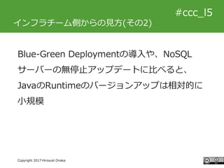 #ccc_g11
Copyright 2017 Hiroyuki Onaka
#ccc_l5
インフラチーム側からの見方(その2)
Blue-Green Deploymentの導入や、NoSQL
サーバーの無停止アップデートに比べると、
Jav...