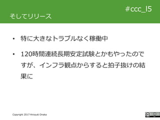 #ccc_g11
Copyright 2017 Hiroyuki Onaka
#ccc_l5
そしてリリース
• 特に大きなトラブルなく稼働中
• 120時間連続長期安定試験とかもやったので
すが、インフラ観点からすると拍子抜けの結
果に
 