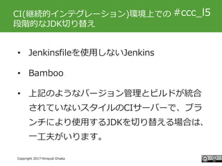#ccc_g11
Copyright 2017 Hiroyuki Onaka
#ccc_l5CI(継続的インテグレーション)環境上での
段階的なJDK切り替え
• Jenkinsfileを使用しないJenkins
• Bamboo
• 上記のよ...