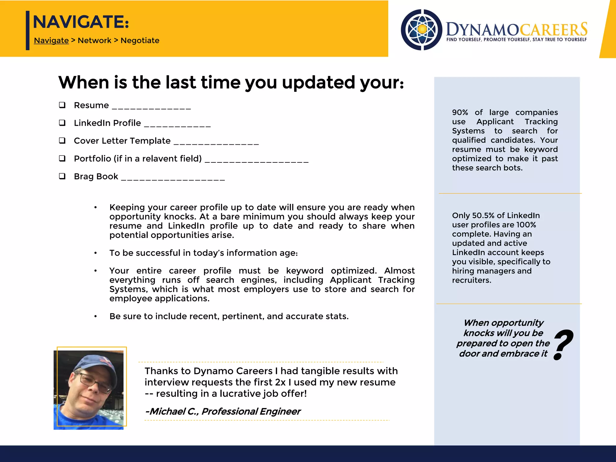 Only 50.5% of LinkedIn
user profiles are 100%
complete. Having an
updated and active
LinkedIn account keeps
you visible, specifically to
hiring managers and
recruiters.
90% of large companies
use Applicant Tracking
Systems to search for
qualified candidates. Your
resume must be keyword
optimized to make it past
these search bots.
Thanks to Dynamo Careers I had tangible results with
interview requests the first 2x I used my new resume
-- resulting in a lucrative job offer!
-Michael C., Professional Engineer
When opportunity
knocks will you be
prepared to open the
door and embrace it
• Keeping your career profile up to date will ensure you are ready when
opportunity knocks. At a bare minimum you should always keep your
resume and LinkedIn profile up to date and ready to share when
potential opportunities arise.
• To be successful in today’s information age:
• Your entire career profile must be keyword optimized. Almost
everything runs off search engines, including Applicant Tracking
Systems, which is what most employers use to store and search for
employee applications.
• Be sure to include recent, pertinent, and accurate stats.
?
When is the last time you updated your:
❑ Resume _____________
❑ LinkedIn Profile ___________
❑ Cover Letter Template ______________
❑ Portfolio (if in a relavent field) _________________
❑ Brag Book _________________
NAVIGATE:
Navigate > Network > Negotiate
 