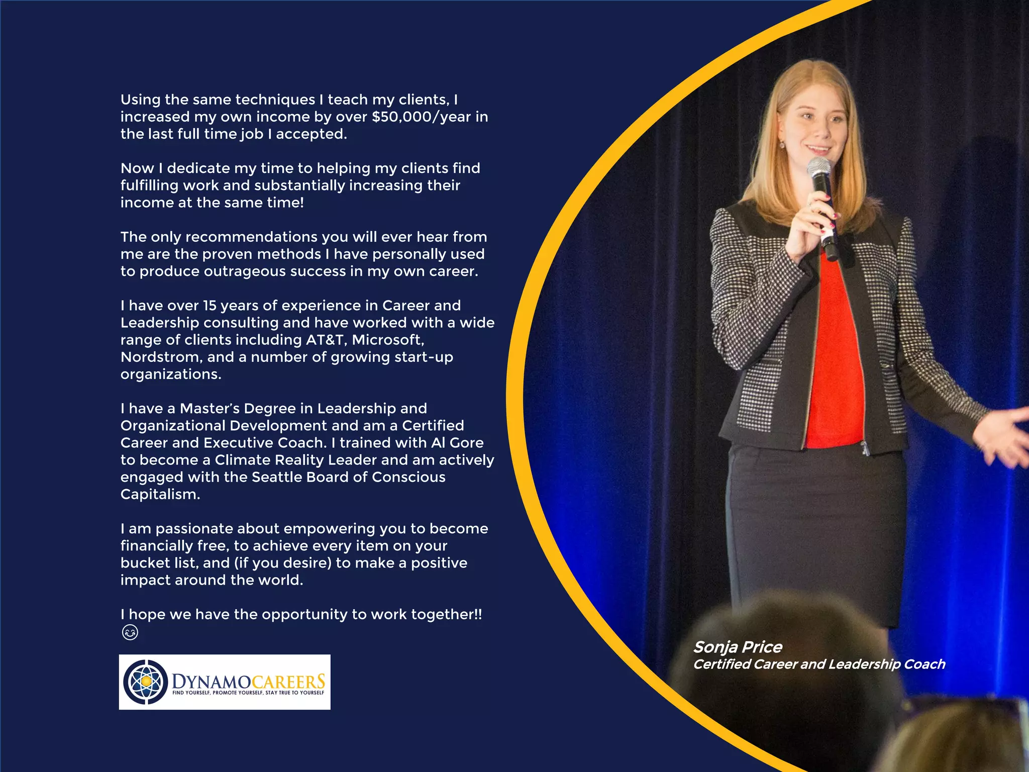 Using the same techniques I teach my clients, I
increased my own income by over $50,000/year in
the last full time job I accepted.
Now I dedicate my time to helping my clients find
fulfilling work and substantially increasing their
income at the same time!
The only recommendations you will ever hear from
me are the proven methods I have personally used
to produce outrageous success in my own career.
I have over 15 years of experience in Career and
Leadership consulting and have worked with a wide
range of clients including AT&T, Microsoft,
Nordstrom, and a number of growing start-up
organizations.
I have a Master’s Degree in Leadership and
Organizational Development and am a Certified
Career and Executive Coach. I trained with Al Gore
to become a Climate Reality Leader and am actively
engaged with the Seattle Board of Conscious
Capitalism.
I am passionate about empowering you to become
financially free, to achieve every item on your
bucket list, and (if you desire) to make a positive
impact around the world.
I hope we have the opportunity to work together!!
😊
Sonja Price
Certified Career and Leadership Coach
 