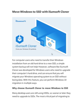 Move Windows to SSD with iSumsoft Cloner
For computer users who need to transfer their Windows
installation from an old hard drive to a new SSD, a simple
system backup will not help! However, software like iSumsoft
Cloner was developed for Windows users who need to upgrade
their computer's hard drive, and can ensure that you will
migrate your Windows operating system to an SSD without
losing data. With this feature, you can perform Windows 10
migration in multiple ways.
Why choose iSumsoft Cloner to move Windows to SSD
Many desktop users are still using HDDs, so sooner or later they
need to upgrade to SSDs. The most critical part of migrating to
 