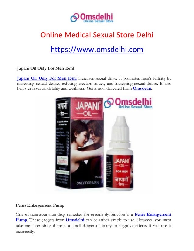 Online Medical Sexual Store Delhi
https://www.omsdelhi.com
Japani Oil Only For Men 15ml
Japani Oil Only For Men 15ml increases sexual drive. It promotes men's fertility by
increasing sexual desire, reducing erection issues, and increasing sexual desire. It also
helps with sexual debility and weakness. Get it now delivered from Omsdelhi.
Penis Enlargement Pump
One of numerous non-drug remedies for erectile dysfunction is a Penis Enlargement
Pump. These gadgets from Omsdelhi can be rather simple to use. However, you must
take measures since there is a small danger of injury or negative effects if you use it
incorrectly.
 