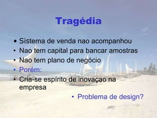 Tragédia Sis tema de venda nao acompanhou Nao tem capital para bancar amostras Nao  tem plano de negócio Porém: Cria-se espírito de inovaçao na empresa Problema de design? 
