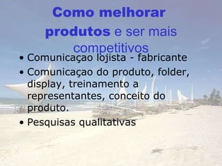 Como melhorar  produ tos  e ser mais competitivos Comunicaçao lojis ta - fabricante Comunicaçao do produto, folder, display, treinamento a representantes, conceito do produto. Pesquisas qualitativas 