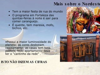 Mais sobre o Nordeste Tem a maior festa de rua do mundo O programa em Fortaleza das quintas-feiras à noite é sair para comer caranguejo. É quente, tem maresia, mofo, bichos, etc. ISTO NÃO DIZEM AS CIFRAS Possui a maior luminosidade do planeta; as cores desbotam rapidamente; as casas tem tons pasteis; todo apartamento deve ter o “cantinho da rede”  . 