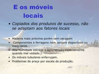 E os móveis locais Copiados dos produtos de sucesso, não se adaptam aos fatores locais Madeira mais próxima porém sem secagem Componentes e ferragens nem sempre disponíveis ou mais caros. Alta humidade estraga o aglomerado(especialmente quando mal vedado.) Os móveis tubulares enferrujam.  Problemas de preço por escala de produção. 