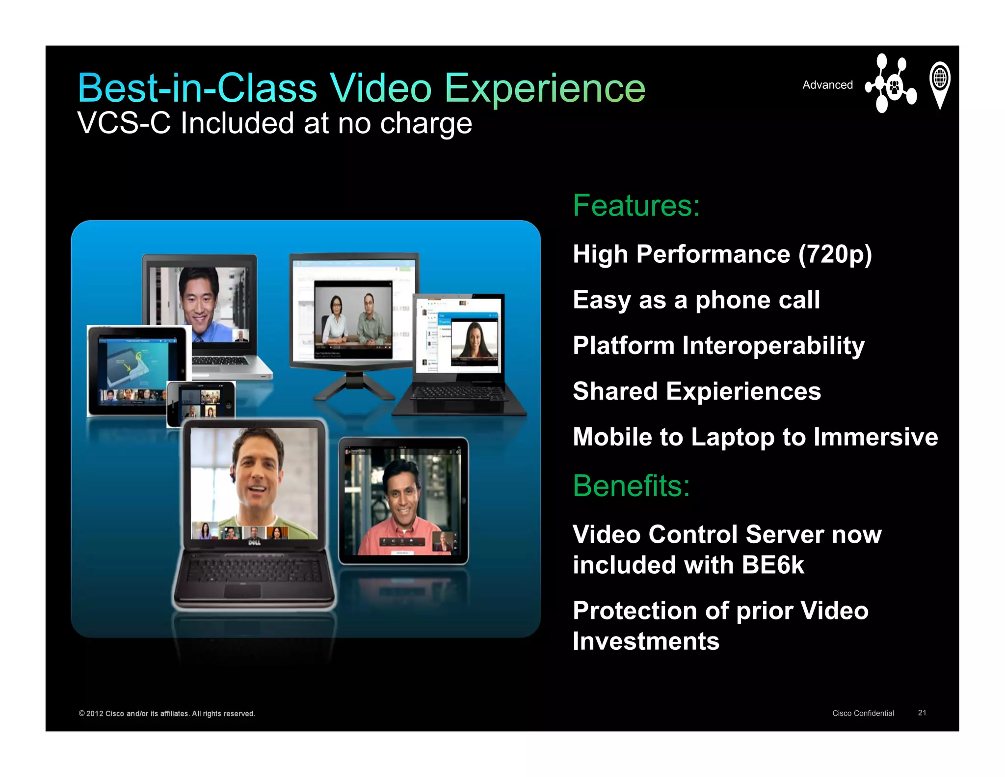 Advanced


VCS-C Included at no charge

                                                           Features:
                                                           High Performance (720p)
                                                           Easy as a phone call
                                                           Platform Interoperability
                                                           Shared Expieriences
                                                           Mobile to Laptop to Immersive
                                                           Benefits:
                                                           Video Control Server now
                                                           included with BE6k
                                                           Protection of prior Video
                                                           Investments

© 2012 Cisco and/or its affiliates. All rights reserved.                          Cisco Confidential   21
 