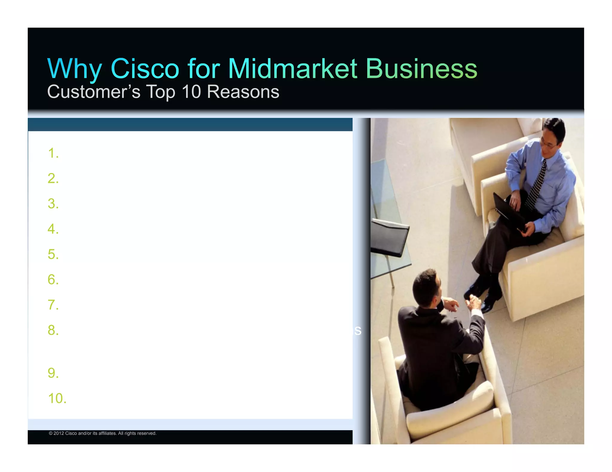 Customer’s Top 10 Reasons


1.           #1 Market Share
2.           Support
3.           Skilled and Knowledgeable Partners
4.           Financial Position
5.           R&D Investment
6.           Complete and Proven Portfolio
7.           Integrations
8.           Industry-Leading Unified Communications
             On-Premise, Hosted Solution Offers
9.           Industry Standards Leadership
10. Cloud Collaboration (Full Experience)

© 2012 Cisco and/or its affiliates. All rights reserved.   Cisco Confidential   23
 