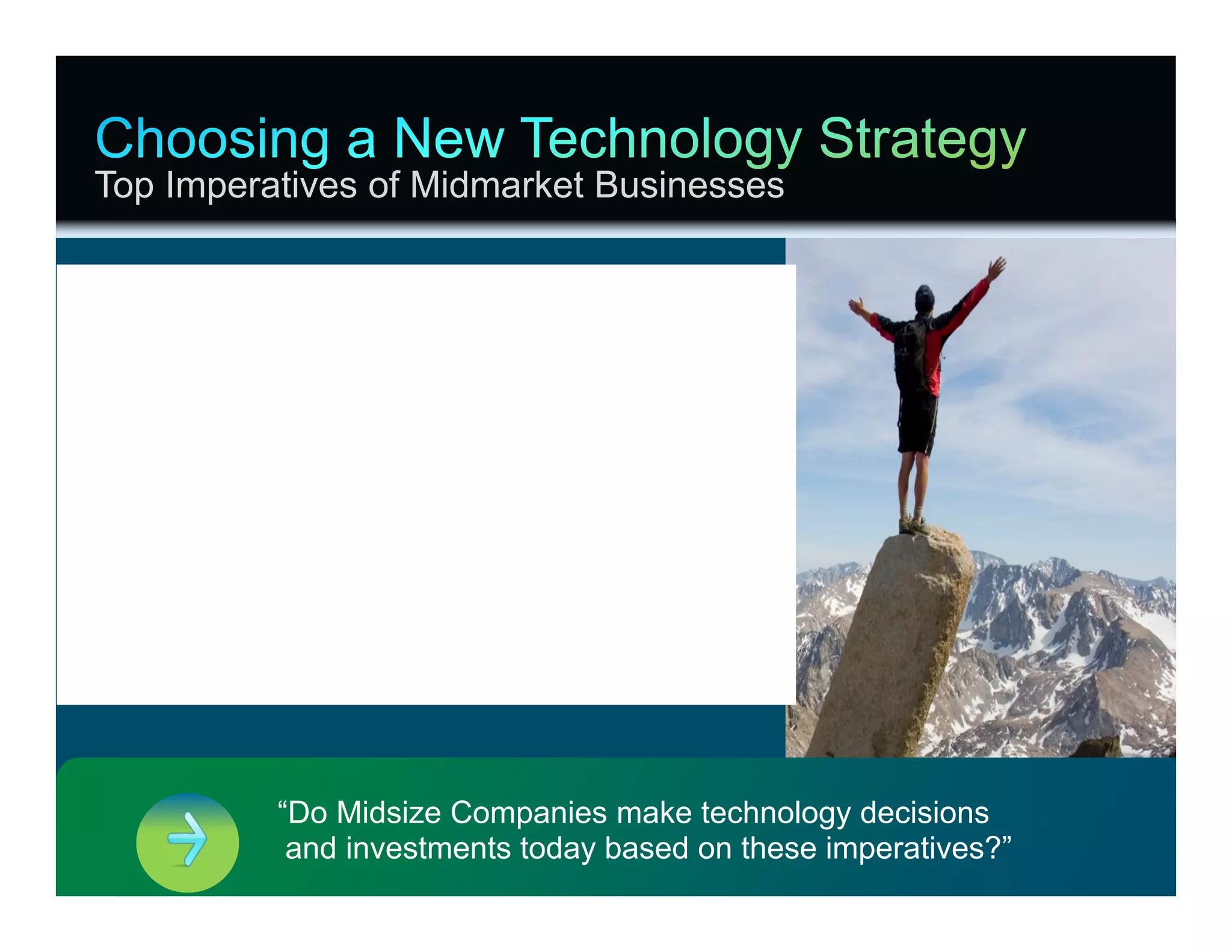 Top Imperatives of Midmarket Businesses


Build-In the Ability to Grow, Change

Make Change Simple to Consume

Understand Your Technical Limitations
Partner with Someone for Service, Support

Protect the Business—Minimize Risks




                                              “Do Midsize Companies make technology decisions
                                               and investments today based on these imperatives?”
© 2012 Cisco and/or its affiliates. All rights reserved.                                            Cisco Confidential   24
 