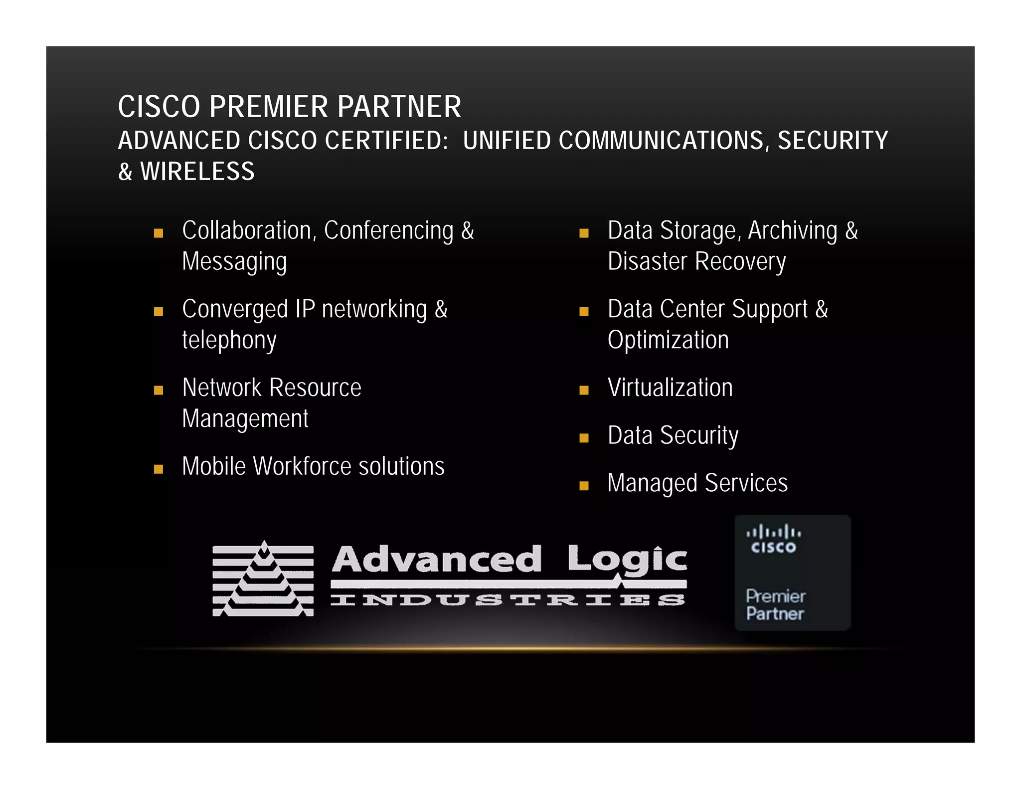 CISCO PREMIER PARTNER
ADVANCED CISCO CERTIFIED: UNIFIED COMMUNICATIONS, SECURITY
& WIRELESS

     Collaboration, Conferencing &      Data Storage, Archiving &
      Messaging                           Disaster Recovery
     Converged IP networking &          Data Center Support &
      telephony                           Optimization
     Network Resource                   Virtualization
      Management
                                         Data Security
     Mobile Workforce solutions
                                         Managed Services
 