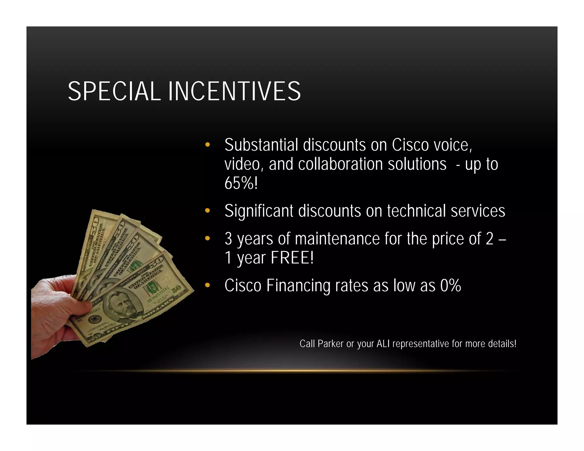 SPECIAL INCENTIVES
          • Substantial discounts on Cisco voice,
            video, and collaboration solutions - up to
            65%!
          • Significant discounts on technical services
          • 3 years of maintenance for the price of 2 –
            1 year FREE!
          • Cisco Financing rates as low as 0%


                        Call Parker or your ALI representative for more details!
 