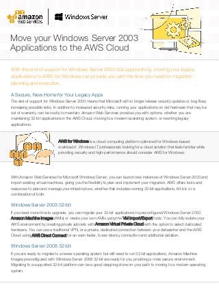 Move your Windows Server 2003
Applications to the AWS Cloud
With the end of support for Windows Server 2003 fast approaching, moving your legacy
applications to AWS for Windows can provide you with the time you need for migration
planning and execution.
AWS for Windows is a cloud computing platform optimized for Windows-based
workloads*. Windows IT professionals looking for a cloud solution that feels familiar while
providing security and high-performance should consider AWS for Windows.
The end of support for Windows Server 2003 means that Microsoft will no longer release security updates or bug fixes,
increasing possible risks. In addition to increased security risks, running your applications on old hardware that may be
out of warranty, can be costly to maintain. Amazon Web Services provides you with options, whether you are
maintaining 32-bit applications in the AWS Cloud, moving to a modern operating system, or rewriting legacy
applications.
A Secure, New Home for Your Legacy Apps
With Amazon Web Services for Microsoft Windows Server, you can launch new instances of Windows Server 2003 and
import existing virtual machines, giving you the flexibility to plan and implement your migration. AWS offers tools and
resources to plan and manage your infrastructure, whether that includes running 32‐bit applications, 64‐bit, or a
combination of both.
Windows Server 2003 32-bit
If you need more time to upgrade, you can migrate your 32-bit applications to preconfigured Windows Server 2003
Amazon Machine Images (AMIs) or create your own AMIs using the VM Import/Export tools. You can fully isolate your
AWS environment by creating private subnets with Amazon Virtual Private Cloud with the option to select dedicated
hardware. You can use a traditional VPN, or a private, dedicated connection between your datacenter and the AWS
Cloud using AWS Direct Connect for an even faster, lower-latency connection and additional isolation.
Windows Server 2008 32-bit
If you are ready to migrate to a newer operating system but still need to run 32-bit applications, Amazon Machine
Images preconfigured with Windows Server 2008 32-bit are ready for you providing a more secure environment.
Migrating to a supported 32-bit platform can be a good stepping stone on your path to moving to a modern operating
system.
 