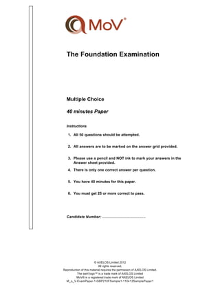 The Foundation Examination
Multiple Choice
40 minutes Paper
Instructions
1. All 50 questions should be attempted.
2. All answers are to be marked on the answer grid provided.
3. Please use a pencil and NOT ink to mark your answers in the
Answer sheet provided.
4. There is only one correct answer per question.
5. You have 40 minutes for this paper.
6. You must get 25 or more correct to pass.
Candidate Number: .....................................…
© AXELOS Limited 2012
All rights reserved.
Reproduction of this material requires the permission of AXELOS Limited.
The swirl logo™ is a trade mark of AXELOS Limited
MoV® is a registered trade mark of AXELOS Limited
M_o_V-ExamPaper-1-GBP210FSample1-110412SamplePaper1
 