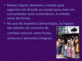 Muitos hippies deixaram a cidade para seguirem em direção ao campo para viver em comunidades auto-sustentáveis. A comida vinha de hortas.No que diz respeito à alimentação, os hippies são adeptos do consumo de    comidas naturais como frutas,verduras e alimentos integrais.