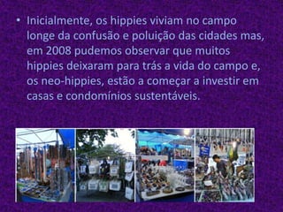 Inicialmente, os hippies viviam no campo longe da confusão e poluição das cidades mas, em 2008 pudemos observar que muitos hippies deixaram para trás a vida do campo e, os neo-hippies, estão a começar a investir em casas e condomínios sustentáveis.