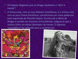 Os hippies alegavam que as drogas ajudavam a "abrir a mente";A música pop, com as suas baladas melodiosas, e a música rock com os seus ritmos frenéticos, constituíram um meio poderoso para expressão da filosofia hippie. Escrita sob o efeito de drogas e ouvida nas mesmas circunstâncias, julgava-se que a música tinha um efeito libertador da mente. O adjetivo "psicodélico" foi utilizado para a caracterizar; 
