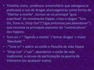 Timothy Leary , professor universitário que advogava (e praticava) o uso de drogas alucinogenicascomo forma de "libertar a mente", tornou-se no principal "guia espiritual" do movimento hippie; criou o slogan "TurnOn, Tune In, Drop Out"(“Ligar,sintonizar,sair,abandonar”) que resumia os principais aspectos da "contracultura" dos hippies;Turnon > “ ‘ligando a mente’ >’tomar drogas’ > maior ‘liberdade’ ”-"Tunein“ > aderir ao estilo e filosofia de vida hippie"Drop out" >"sair", abandonar o estilo de vida tradicional, a recusa de participação na guerra do Vietname (ou qualquer outra).