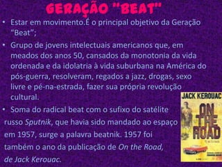Geração “Beat”Estar em movimento.É o principal objetivo da Geração “Beat”;Grupo de jovens intelectuais americanos que, em meados dos anos 50, cansados da monotonia da vida ordenada e da idolatria à vida suburbana na América do pós-guerra, resolveram, regados a jazz, drogas, sexo livre e pé-na-estrada, fazer sua própria revolução cultural.Soma do radical beat com o sufixo do satélite russo Sputnik, que havia sido mandado ao espaço em 1957, surge a palavra beatnik. 1957 foi também o ano da publicação de Onthe Road, de Jack Kerouac.