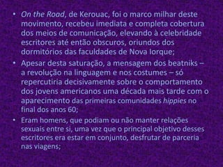 Onthe Road, de Kerouac, foi o marco milhar deste movimento,recebeu imediata e completa cobertura dos meios de comunicação, elevando à celebridade escritores até então obscuros, oriundos dos dormitórios das faculdades de Nova Iorque;Apesar desta saturação, a mensagem dos beatniks – a revolução na linguagem e nos costumes – só repercutiria decisivamente sobre o comportamento dos jovens americanos uma década mais tarde com o aparecimento das primeiras comunidades hippies no final dos anos 60;Eram homens, que podiam ou não manter relações sexuais entre si, uma vez que o principal objetivo desses escritores era estar em conjunto, desfrutar de parceria nas viagens;