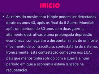 InicioAs raizes do movimento Hippie podem ser detectadas desde os anos 40, após os final da II Guerra Mundial: após um período de 30 anos com duas guerras altamente destrutivas e uma prolongada depressão económica, começaram a despontar sinais de um forte movimento de contracultura, contestatária do sistema. Ironicamente, esta contestação começava nos EUA, país que menos tinha sofrido com a guerra e num período em que a economia estava lançada na recuperação.