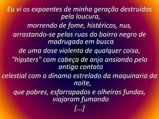 Eu vi os expoentes de minha geração destruídos pela loucura,   morrendo de fome, histéricos, nus,arrastando-se pelas ruas do bairro negro de madrugada em busca   de uma dose violenta de qualquer coisa,"hipsters" com cabeça de anjo ansiando pelo antigo contato   celestial com o dínamo estrelado da maquinaria da noite,que pobres, esfarrapados e olheiras fundas, viajaram fumando   [...] 