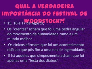 Qual a verdadeira importância do Festival de Woodstock?!15, 16 e 17 de Agosto;Os "crentes" acham que foi uma pedra angular do movimento da humanidade rumo a um mundo melhor. Os cínicos afirmam que foi um acontecimento ridículo que pôs fim a uma era de ingenuidade; E há aqueles que simpesmente acham que foi apenas uma "festa dos diabos". 