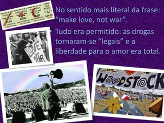 No sentido mais literal da frase: “makelove, notwar”.Tudo era permitido: as drogas tornaram-se “legais” e a liberdade para o amor era total.