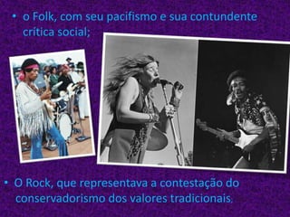 o Folk, com seu pacifismo e sua contundente crítica social;  O Rock, que representava a contestação do    conservadorismo dos valores tradicionais;