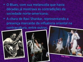 O Blues, com sua melancolia que havia décadas já mostrava as contradições da sociedade norte-americana;A cítara de RaviShankar, representando a presença marcante da influência oriental na contracultura, entre outros.The Who