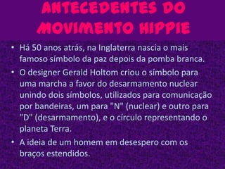 Antecedentes do Movimento HippieHá 50 anos atrás, na Inglaterra nascia o mais famoso símbolo da paz depois da pomba branca.O designer Gerald Holtom criou o símbolo para uma marcha a favor do desarmamento nuclear unindo dois símbolos, utilizados para comunicação por bandeiras, um para "N" (nuclear) e outro para "D" (desarmamento), e o círculo representando o planeta Terra.A ideia de um homem em desespero com os braços estendidos.