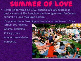Summer of LoveRefere-se ao Verão de 1967, quando 100 000 pessoas se deslocaram até São Francisco, dando origem a um fenômeno cultural e a uma revolução política. Enquanto isto, outros hippies também se reuniam em Nova Iorque, Los Angeles,     Atlanta, Filadélfia,      Chicago, mas     também em cidades     européias.