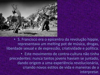 S. Francisco era o epicentro da revolução hippie, representava um meltingpot de música, drogas, liberdade sexual e de expressão, criatividade e política.Este movimento de contra-cultura não tinha precedentes: nunca tantos jovens haviam se juntado, dando origem a uma experiência revolucionária, criando novos estilos de vida e maneiras de a interpretar.