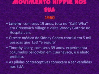 Movimento Hippie nos EUA1960• Janeiro- com seus 19 anos, toca no “Café Wha”  em Greenwich Village e visita Woody Guthrie no Hospital Jan. • O teste médico de Sidney Cohen conclui em 5 mil pessoas que  LSD “é seguro” • Timothy Leary, com seus 39 anos, experimenta cogumelos psilocybin em Cuernavaca, e é eleito prefeito. • As pílulas contraceptivas começam a ser vendidas nos EUA. 