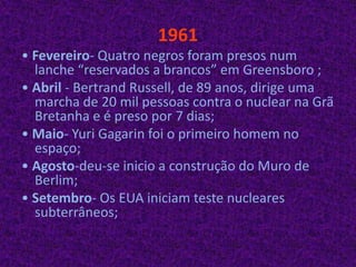 1961• Fevereiro- Quatro negros foram presos num lanche “reservados a brancos” em Greensboro ;• Abril - Bertrand Russell, de 89 anos, dirige uma marcha de 20 mil pessoas contra o nuclear na Grã Bretanha e é preso por 7 dias;• Maio- Yuri Gagarin foi o primeiro homem no espaço;• Agosto-deu-se inicio a construção do Muro de Berlim;• Setembro- Os EUA iniciam teste nucleares subterrâneos; 