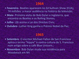 1964• Fevereiro- Beatles aparecem no Ed Sullivan Show (EUA), 74 milhões: a maior audiência na história da televisão;• Maio- Primeira visita de Bob Dylan a Inglaterra, que encontra os Beatles e os Rolling Stones;• Julho- LBJ assina a Lei dos Direitos Civis;• Outubro- Luther King ganha o Prémio Nobel da Paz; 1965• Setembro- O escritor Michael Fallon de San Francisco aplica o termo "hippie" à contra-cultura de S. Francisco num artigo sobre o café BlueUnicorn.;• Novembro- Bob Dylan muda sua residência para Woodstock em NY.