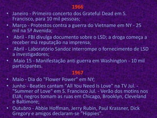 1966Janeiro - Primeiro concerto dos GratefulDead em S. Francisco, para 10 mil pessoas; Março - Protestos contra a guerra do Vietname em NY - 25 mil na 5ª Avenida; Abril - FBI divulga documento sobre o LSD; a droga começa a receber má reputação na imprensa;  Abril - Laboratório Sandoz interrompe o fornecimento de LSD a investigadores; Maio 15 - Manifestação anti guerra em Washington - 10 mil participantes.1967Maio - Dia do "Flower Power" em NY;Junho - Beatles cantam "AllYouNeed Is Love" na TV Jul. - "Summer of Love" em S. Francisco Jul. - Verão dos motins nos EUA; negros tomam as ruas em Chicago, Brooklyn, Cleveland e Baltimore;Outubro - Abbie Hoffman, Jerry Rubin, Paul Krassner, Dick Gregory e amigos declaram-se "Hippies".