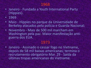 1968Janeiro - Fundada a YouthInternationalParty (Hippies).1969Maio - Hippies no parque da Universidade de Berkeley atacados pela polícia e Guarda Nacional;Novembro - Mais de 500 mil marcham em Washington pela paz. Maior manifestação anti-guerra dos EUA.1973Janeiro - Assinado o cessar fogo no Vietname, depois de 58 mil baixas americanas; termina o recrutamento obrigatório Mar. 29 - Saída da últimas tropas americanas do Vietname.