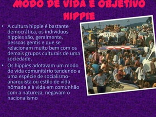 Modo de Vida e objetivo HippieA cultura hippie é bastante democrática, os indivíduos hippies são, geralmente, pessoas gentis e que se relacionam muito bem com os demais grupos culturais de uma sociedade,Os hippies adotavam um modo de vida comunitário tendendo a uma espécie de socialismo-anarquista ou estilo de vida nômade e à vida em comunhão com a natureza, negavam o nacionalismo 