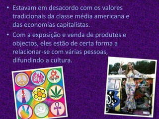 Estavam em desacordo com os valores tradicionais da classe média americana e das economias capitalistas.Com a exposição e venda de produtos e objectos, eles estão de certa forma a relacionar-se com várias pessoas, difundindo a cultura.