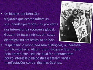 Os hippies também são    viajantes que acompanham as     suas bandas preferidas, ou por vezes    nos intervalos da economia global.    Gostam de tocar músicas em casas    de amigos ou em festas ao ar livre. “Espalham” o amor livre sem distinções, a liberdade e a não-violência. Alguns usam drogas e fazem culto pelo prazer livre, seja ele qual for. Demonstram pouco interesse pela política e fizeram várias manifestações contra algumas Guerras.
