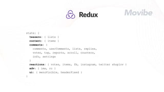 state: {
teasers: { lists }
content: { items }
comments: {
comments, userComments, lists, replies,
votes, top, reports, scroll, counters,
info, settings
}
reactions: { votes, items, fb, instagram, twitter shoplov }
adv: { ima, rc }
ui: { menuVisible, headerFixed }
}
 