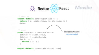 // okeyish
export default connect((state) => {
return { a: state.foo.a, b: state.bar.b }
})(View)
// good
const selector = createSelector(
(state) => state.foo.a,
(state) => state.bar.b,
(a, b) => {
return { a, b }
}
)
export default connect(selector)(View)
npm.im/reselect
reselect by ReactJS
 