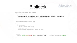 Biblioteki
export class Video extends React.Component {
// ...
componentDidMount() {
this.player = WP.player({ url: this.props.url, target: this.el })
window.wp_player_osadzony = 1 // Przepraszamy internet za nazwę
}
shouldComponentUpdate() { return false }
componentWillUnmount() {
if (this.player) {
this.player.destroy()
this.player = null
window.wp_player_osadzony = 0 // Jeszcze raz sorry
}
}
render() {
return <div ref={(ref) => { this.el = ref }} id={this.getId()}></div>
}
}
 